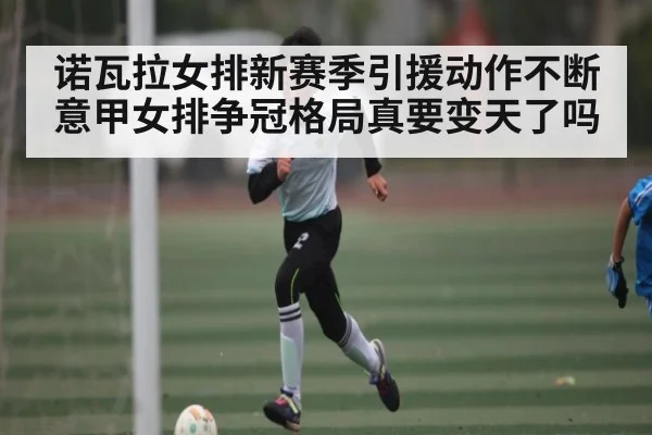诺瓦拉女排新赛季引援动作不断 意甲女排争冠格局真要变天了吗