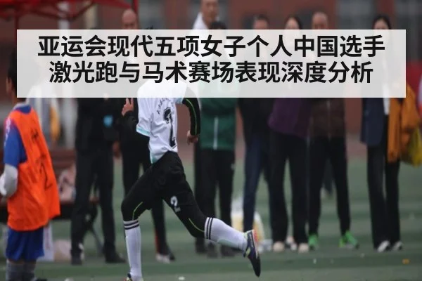 亚运会现代五项女子个人中国选手激光跑与马术赛场表现深度分析