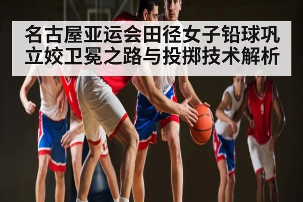 名古屋亚运会田径女子铅球巩立姣卫冕之路与投掷技术解析